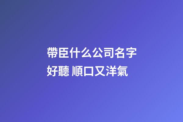 帶臣什么公司名字好聽 順口又洋氣-第1張-公司起名-玄機派